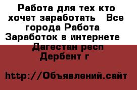 Работа для тех кто хочет заработать - Все города Работа » Заработок в интернете   . Дагестан респ.,Дербент г.